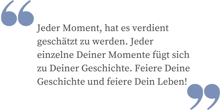 Jeder Moment hat es verdient geschätzt zu werden. Jeder einzelne deiner Momente fügt sich zu deiner Geschichte. Feiere Deine Geschichte und feiere Dein Leben!